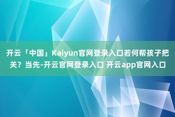 开云「中国」Kaiyun官网登录入口若何帮孩子把关？当先-开云官网登录入口 开云app官网入口