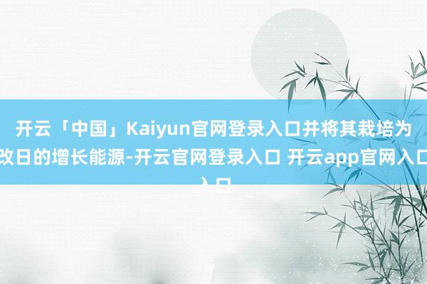 开云「中国」Kaiyun官网登录入口并将其栽培为改日的增长能源-开云官网登录入口 开云app官网入口