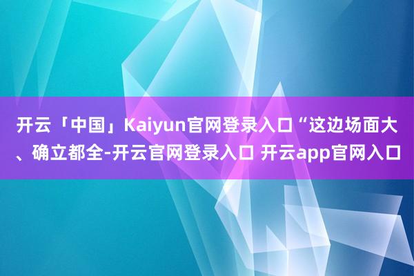 开云「中国」Kaiyun官网登录入口“这边场面大、确立都全-开云官网登录入口 开云app官网入口