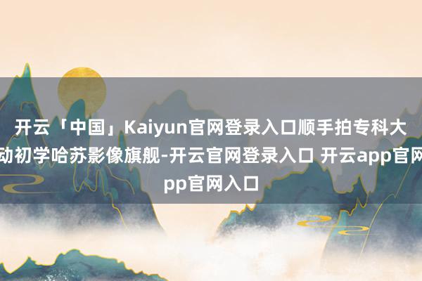 开云「中国」Kaiyun官网登录入口顺手拍专科大片行动初学哈苏影像旗舰-开云官网登录入口 开云app官网入口