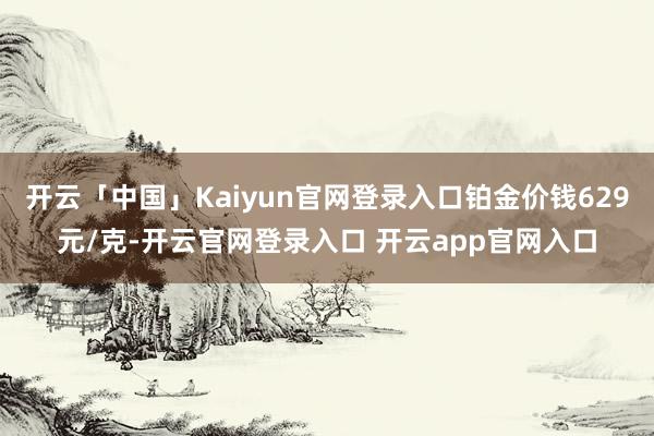 开云「中国」Kaiyun官网登录入口铂金价钱629元/克-开云官网登录入口 开云app官网入口