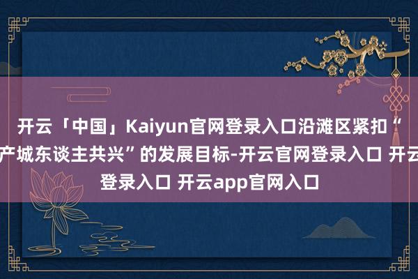 开云「中国」Kaiyun官网登录入口沿滩区紧扣“六片区协同、产城东谈主共兴”的发展目标-开云官网登录入口 开云app官网入口
