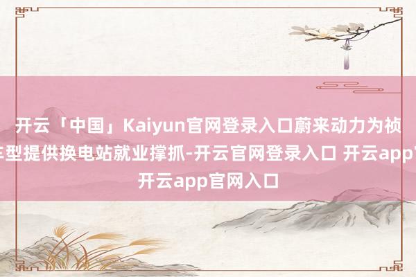 开云「中国」Kaiyun官网登录入口蔚来动力为祯祥换电车型提供换电站就业撑抓-开云官网登录入口 开云app官网入口