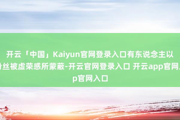 开云「中国」Kaiyun官网登录入口有东说念主以为粉丝被虚荣感所蒙蔽-开云官网登录入口 开云app官网入口