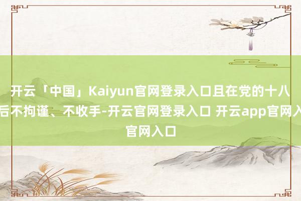 开云「中国」Kaiyun官网登录入口且在党的十八大后不拘谨、不收手-开云官网登录入口 开云app官网入口