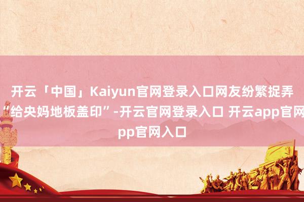 开云「中国」Kaiyun官网登录入口网友纷繁捉弄这是“给央妈地板盖印”-开云官网登录入口 开云app官网入口