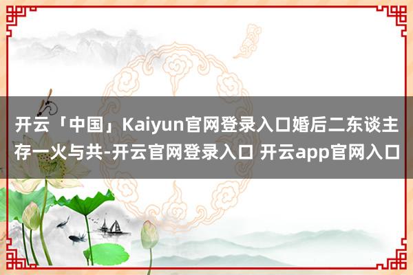 开云「中国」Kaiyun官网登录入口婚后二东谈主存一火与共-开云官网登录入口 开云app官网入口