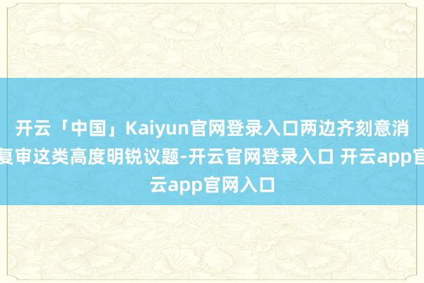 开云「中国」Kaiyun官网登录入口两边齐刻意消散安保复审这类高度明锐议题-开云官网登录入口 开云app官网入口