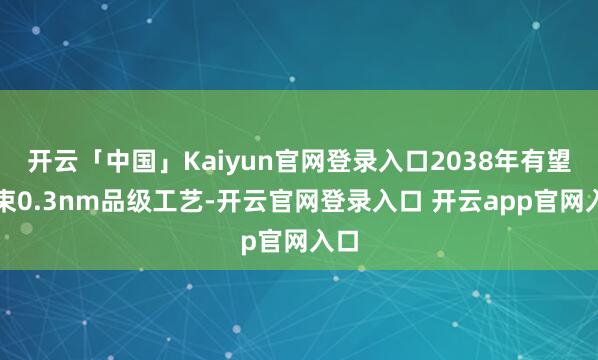 开云「中国」Kaiyun官网登录入口2038年有望结束0.3nm品级工艺-开云官网登录入口 开云app官网入口