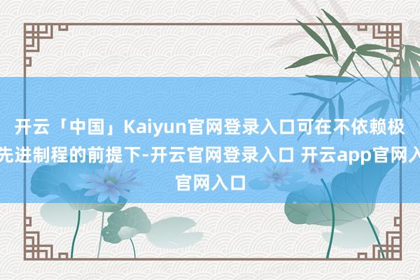 开云「中国」Kaiyun官网登录入口可在不依赖极致先进制程的前提下-开云官网登录入口 开云app官网入口