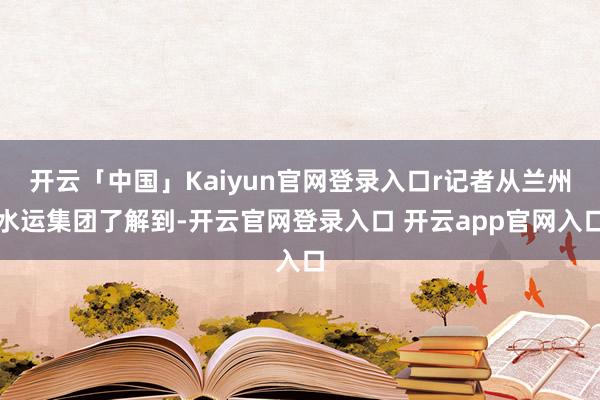 开云「中国」Kaiyun官网登录入口r记者从兰州水运集团了解到-开云官网登录入口 开云app官网入口