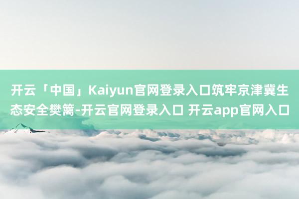 开云「中国」Kaiyun官网登录入口筑牢京津冀生态安全樊篱-开云官网登录入口 开云app官网入口
