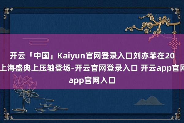 开云「中国」Kaiyun官网登录入口刘亦菲在2025年上海盛典上压轴登场-开云官网登录入口 开云app官网入口