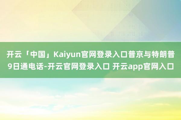 开云「中国」Kaiyun官网登录入口普京与特朗普9日通电话-开云官网登录入口 开云app官网入口