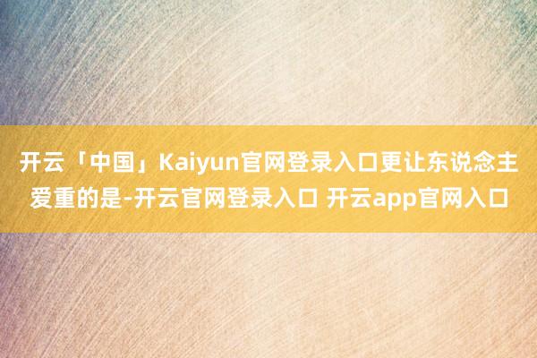 开云「中国」Kaiyun官网登录入口更让东说念主爱重的是-开云官网登录入口 开云app官网入口