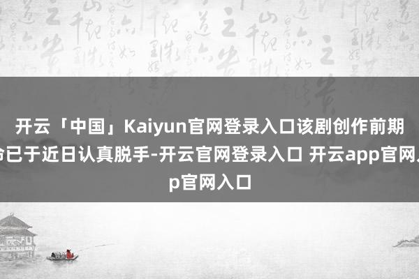 开云「中国」Kaiyun官网登录入口该剧创作前期使命已于近日认真脱手-开云官网登录入口 开云app官网入口