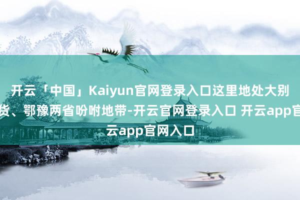开云「中国」Kaiyun官网登录入口这里地处大别山土产货、鄂豫两省吩咐地带-开云官网登录入口 开云app官网入口