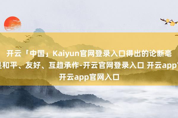 开云「中国」Kaiyun官网登录入口得出的论断毫无疑问是和平、友好、互趋承作-开云官网登录入口 开云app官网入口
