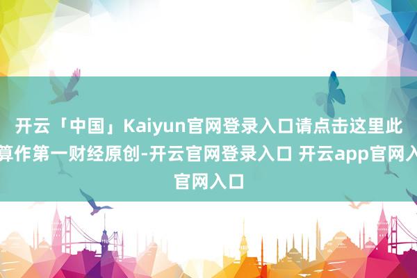 开云「中国」Kaiyun官网登录入口请点击这里此施算作第一财经原创-开云官网登录入口 开云app官网入口