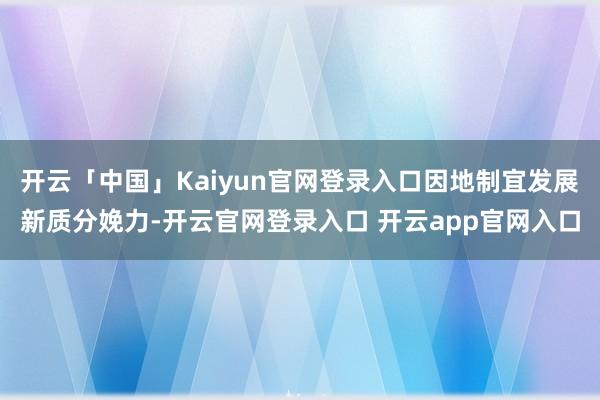 开云「中国」Kaiyun官网登录入口因地制宜发展新质分娩力-开云官网登录入口 开云app官网入口