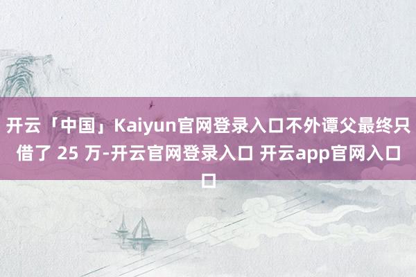 开云「中国」Kaiyun官网登录入口不外谭父最终只借了 25 万-开云官网登录入口 开云app官网入口