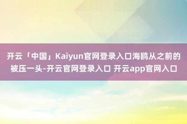 开云「中国」Kaiyun官网登录入口海鸥从之前的被压一头-开云官网登录入口 开云app官网入口