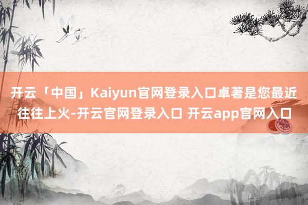 开云「中国」Kaiyun官网登录入口卓著是您最近往往上火-开云官网登录入口 开云app官网入口