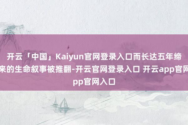 开云「中国」Kaiyun官网登录入口而长达五年缔造起来的生命叙事被推翻-开云官网登录入口 开云app官网入口