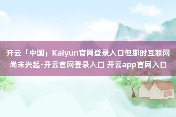 开云「中国」Kaiyun官网登录入口但那时互联网尚未兴起-开云官网登录入口 开云app官网入口