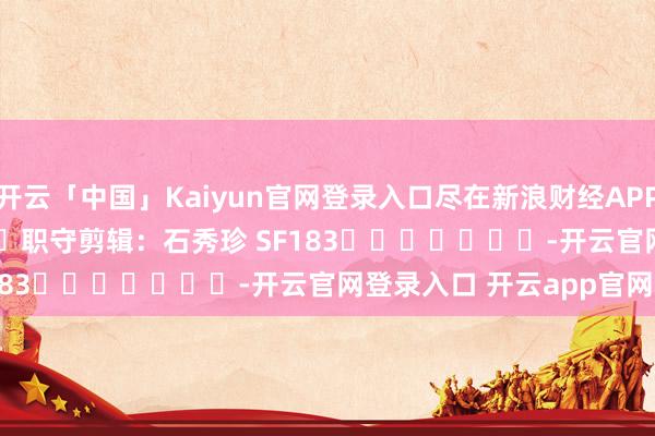 开云「中国」Kaiyun官网登录入口尽在新浪财经APP            						职守剪辑：石秀珍 SF183							-开云官网登录入口 开云app官网入口