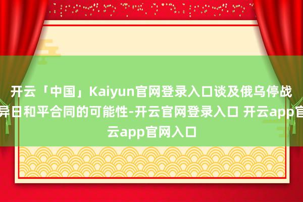 开云「中国」Kaiyun官网登录入口谈及俄乌停战谈判及异日和平合同的可能性-开云官网登录入口 开云app官网入口