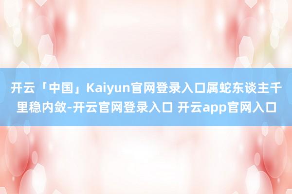 开云「中国」Kaiyun官网登录入口属蛇东谈主千里稳内敛-开云官网登录入口 开云app官网入口